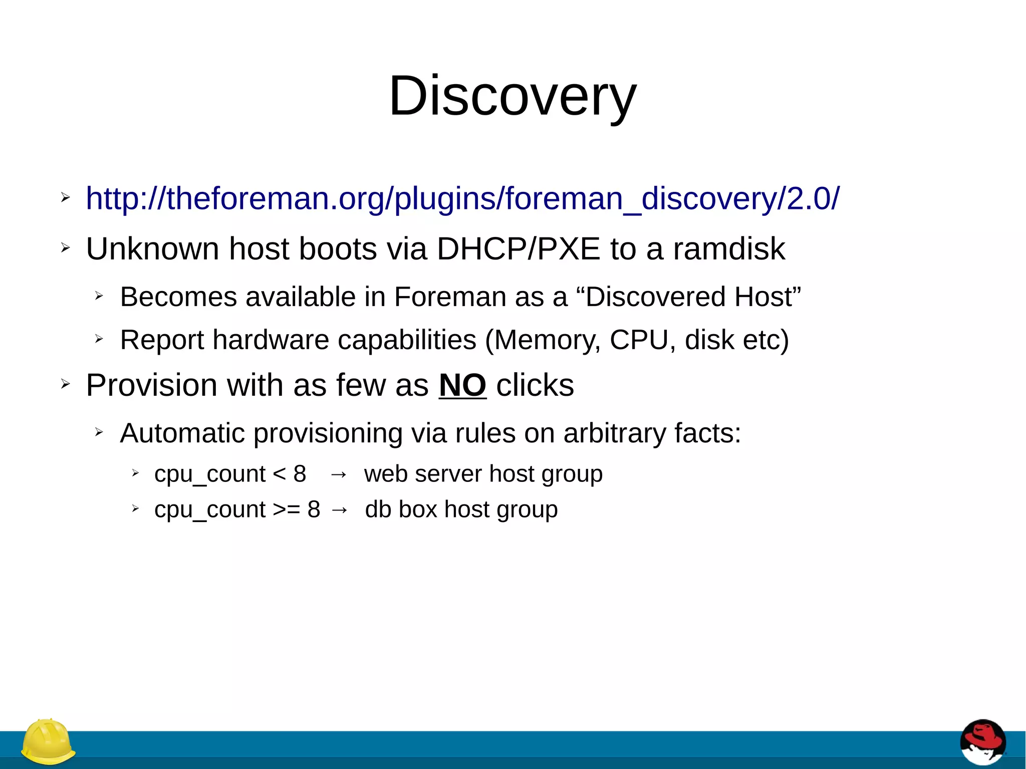 Discovery
➢ http://theforeman.org/plugins/foreman_discovery/2.0/
➢ Unknown host boots via DHCP/PXE to a ramdisk
➢ Becomes available in Foreman as a “Discovered Host”
➢ Report hardware capabilities (Memory, CPU, disk etc)
➢ Provision with as few as NO clicks
➢ Automatic provisioning via rules on arbitrary facts:
➢ cpu_count < 8 → web server host group
➢ cpu_count >= 8 → db box host group
 