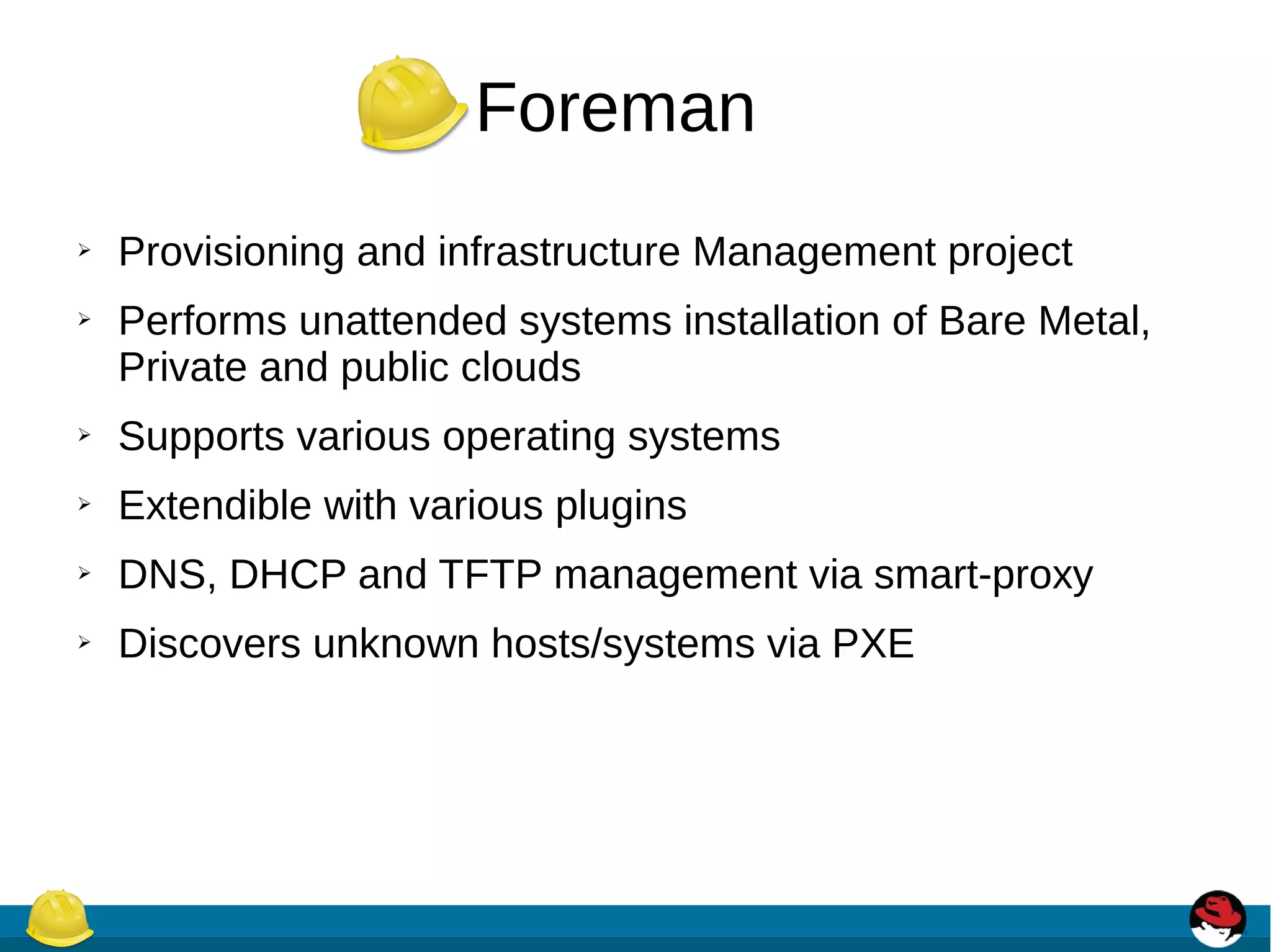 Foreman
➢ Provisioning and infrastructure Management project
➢ Performs unattended systems installation of Bare Metal,
Private and public clouds
➢ Supports various operating systems
➢ Extendible with various plugins
➢ DNS, DHCP and TFTP management via smart-proxy
➢ Discovers unknown hosts/systems via PXE
 