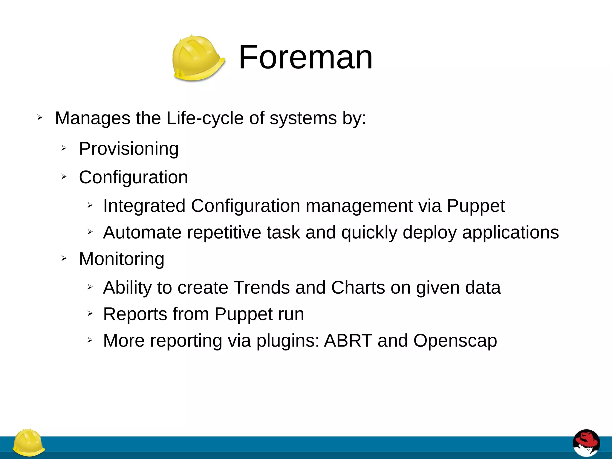 Foreman
➢ Manages the Life-cycle of systems by:
➢ Provisioning
➢ Configuration
➢ Integrated Configuration management via Puppet
➢ Automate repetitive task and quickly deploy applications
➢ Monitoring
➢ Ability to create Trends and Charts on given data
➢ Reports from Puppet run
➢ More reporting via plugins: ABRT and Openscap
 