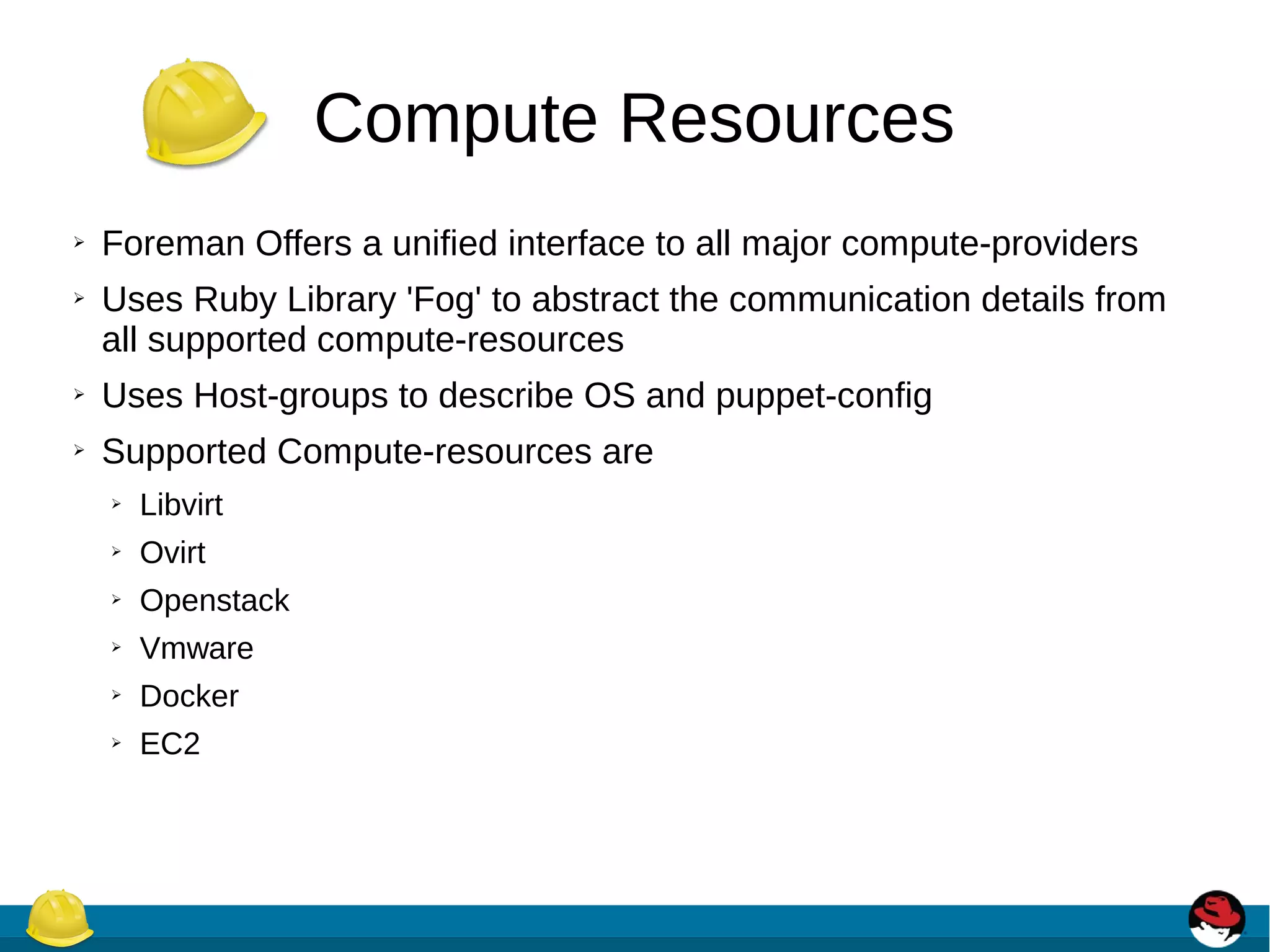 Compute Resources
➢ Foreman Offers a unified interface to all major compute-providers
➢ Uses Ruby Library 'Fog' to abstract the communication details from
all supported compute-resources
➢ Uses Host-groups to describe OS and puppet-config
➢ Supported Compute-resources are
➢ Libvirt
➢ Ovirt
➢ Openstack
➢ Vmware
➢ Docker
➢ EC2
 