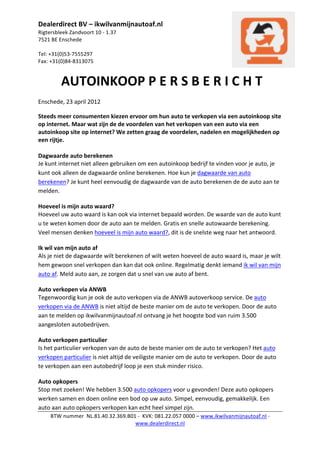 Dealerdirect	
  BV	
  –	
  ikwilvanmijnautoaf.nl	
  
Rigtersbleek	
  Zandvoort	
  10	
  -­‐	
  1.37	
  
7521	
  BE	
  Enschede	
  
	
  
Tel:	
  +31(0)53-­‐7555297	
  
Fax:	
  +31(0)84-­‐8313075	
  
	
                                                                                                                                                    	
  

            	
  AUTOINKOOP	
  P	
  E	
  R	
  S	
  B	
  E	
  R	
  I	
  C	
  H	
  T	
  
Enschede,	
  23	
  april	
  2012	
             	
        	
         	
          	
  

Steeds	
  meer	
  consumenten	
  kiezen	
  ervoor	
  om	
  hun	
  auto	
  te	
  verkopen	
  via	
  een	
  autoinkoop	
  site	
  
op	
  internet.	
  Maar	
  wat	
  zijn	
  de	
  de	
  voordelen	
  van	
  het	
  verkopen	
  van	
  een	
  auto	
  via	
  een	
  
autoinkoop	
  site	
  op	
  internet?	
  We	
  zetten	
  graag	
  de	
  voordelen,	
  nadelen	
  en	
  mogelijkheden	
  op	
  
een	
  rijtje.	
  
	
  
Dagwaarde	
  auto	
  berekenen	
  
Je	
  kunt	
  internet	
  niet	
  alleen	
  gebruiken	
  om	
  een	
  autoinkoop	
  bedrijf	
  te	
  vinden	
  voor	
  je	
  auto,	
  je	
  
kunt	
  ook	
  alleen	
  de	
  dagwaarde	
  online	
  berekenen.	
  Hoe	
  kun	
  je	
  dagwaarde	
  van	
  auto	
  
berekenen?	
  Je	
  kunt	
  heel	
  eenvoudig	
  de	
  dagwaarde	
  van	
  de	
  auto	
  berekenen	
  de	
  de	
  auto	
  aan	
  te	
  
melden.	
  	
  

Hoeveel	
  is	
  mijn	
  auto	
  waard?	
  
Hoeveel	
  uw	
  auto	
  waard	
  is	
  kan	
  ook	
  via	
  internet	
  bepaald	
  worden.	
  De	
  waarde	
  van	
  de	
  auto	
  kunt	
  
u	
  te	
  weten	
  komen	
  door	
  de	
  auto	
  aan	
  te	
  melden.	
  Gratis	
  en	
  snelle	
  autowaarde	
  berekening.	
  
Veel	
  mensen	
  denken	
  hoeveel	
  is	
  mijn	
  auto	
  waard?,	
  dit	
  is	
  de	
  snelste	
  weg	
  naar	
  het	
  antwoord.	
  

Ik	
  wil	
  van	
  mijn	
  auto	
  af	
  
Als	
  je	
  niet	
  de	
  dagwaarde	
  wilt	
  berekenen	
  of	
  wilt	
  weten	
  hoeveel	
  de	
  auto	
  waard	
  is,	
  maar	
  je	
  wilt	
  
hem	
  gewoon	
  snel	
  verkopen	
  dan	
  kan	
  dat	
  ook	
  online.	
  Regelmatig	
  denkt	
  iemand	
  ik	
  wil	
  van	
  mijn	
  
auto	
  af.	
  Meld	
  auto	
  aan,	
  ze	
  zorgen	
  dat	
  u	
  snel	
  van	
  uw	
  auto	
  af	
  bent.	
  	
  

Auto	
  verkopen	
  via	
  ANWB	
  
Tegenwoordig	
  kun	
  je	
  ook	
  de	
  auto	
  verkopen	
  via	
  de	
  ANWB	
  autoverkoop	
  service.	
  De	
  auto	
  
verkopen	
  via	
  de	
  ANWB	
  is	
  niet	
  altijd	
  de	
  beste	
  manier	
  om	
  de	
  auto	
  te	
  verkopen.	
  Door	
  de	
  auto	
  
aan	
  te	
  melden	
  op	
  ikwilvanmijnautoaf.nl	
  ontvang	
  je	
  het	
  hoogste	
  bod	
  van	
  ruim	
  3.500	
  
aangesloten	
  autobedrijven.	
  	
  

Auto	
  verkopen	
  particulier	
  
Is	
  het	
  particulier	
  verkopen	
  van	
  de	
  auto	
  de	
  beste	
  manier	
  om	
  de	
  auto	
  te	
  verkopen?	
  Het	
  auto	
  
verkopen	
  particulier	
  is	
  niet	
  altijd	
  de	
  veiligste	
  manier	
  om	
  de	
  auto	
  te	
  verkopen.	
  Door	
  de	
  auto	
  
te	
  verkopen	
  aan	
  een	
  autobedrijf	
  loop	
  je	
  een	
  stuk	
  minder	
  risico.	
  

Auto	
  opkopers	
  
Stop	
  met	
  zoeken!	
  We	
  hebben	
  3.500	
  auto	
  opkopers	
  voor	
  u	
  gevonden!	
  Deze	
  auto	
  opkopers	
  
werken	
  samen	
  en	
  doen	
  online	
  een	
  bod	
  op	
  uw	
  auto.	
  Simpel,	
  eenvoudig,	
  gemakkelijk.	
  Een	
  
auto	
  aan	
  auto	
  opkopers	
  verkopen	
  kan	
  echt	
  heel	
  simpel	
  zijn.	
  
       BTW	
  nummer	
  	
  NL.81.40.32.369.B01	
  -­‐	
  	
  KVK:	
  081.22.057	
  0000	
  –	
  www.ikwilvanmijnautoaf.nl	
  -­‐	
  
                                               www.dealerdirect.nl	
  	
  
	
  
 