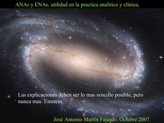 ANAs y ENAs, utilidad en la practica analítica y clínica. José Antonio Martín Fajardo. Octubre 2007. Las explicaciones deben ser lo mas sencillo posible, pero  nunca mas. Einstein. 