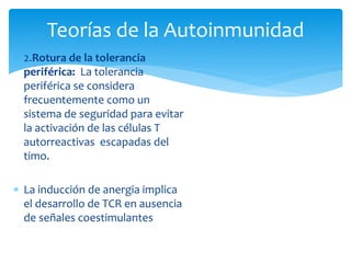  2.Rotura de la tolerancia
periférica: La tolerancia
periférica se considera
frecuentemente como un
sistema de seguridad para evitar
la activación de las células T
autorreactivas escapadas del
timo.
 La inducción de anergia implica
el desarrollo de TCR en ausencia
de señales coestimulantes
Teorías de la Autoinmunidad
 