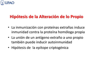 Hipótesis de la Alteración de lo Propio
• La inmunización con proteínas extrañas induce
inmunidad contra la proteína homóloga propia
• La unión de un antígeno extraño a uno propio
también puede inducir autoinmunidad
• Hipótesis de la epítope criptogénica
 