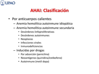 AHAI: Clasificación
• Por anticuerpos calientes
– Anemia hemolítica autoinmune idiopática
– Anemia hemolítica autoinmune secundaria
• Desórdenes linfoproliferativos
• Desórdenes autoinmunes
• Neoplasias
• Infecciones virales
• Inmunodeficiencias
– Inducidas por drogas
• Por adsorción (penicilina)
• Neoantígenos (quinidina/estibofeno)
• Autoinmune (metil dopa)
 