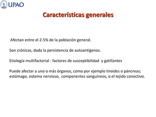 Características generales
Afectan entre el 2-5% de la población general.
Son crónicas, dada la persistencia de autoantígenos.
Etiología multifactorial : factores de susceptibilidad y gatillantes
Puede afectar a uno o más órganos, como por ejemplo tiroides o páncreas;
estómago, sistema nervioso, componentes sanguíneos, o el tejido conectivo.
 