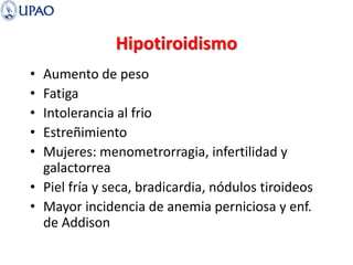 Hipotiroidismo
• Aumento de peso
• Fatiga
• Intolerancia al frio
• Estreñimiento
• Mujeres: menometrorragia, infertilidad y
galactorrea
• Piel fría y seca, bradicardia, nódulos tiroideos
• Mayor incidencia de anemia perniciosa y enf.
de Addison
 