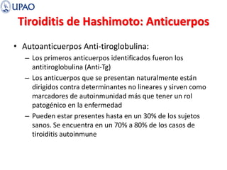 Tiroiditis de Hashimoto: Anticuerpos
• Autoanticuerpos Anti-tiroglobulina:
– Los primeros anticuerpos identificados fueron los
antitiroglobulina (Anti-Tg)
– Los anticuerpos que se presentan naturalmente están
dirigidos contra determinantes no lineares y sirven como
marcadores de autoinmunidad más que tener un rol
patogénico en la enfermedad
– Pueden estar presentes hasta en un 30% de los sujetos
sanos. Se encuentra en un 70% a 80% de los casos de
tiroiditis autoinmune
 