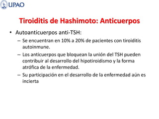 Tiroiditis de Hashimoto: Anticuerpos
• Autoanticuerpos anti-TSH:
– Se encuentran en 10% a 20% de pacientes con tiroiditis
autoinmune.
– Los anticuerpos que bloquean la unión del TSH pueden
contribuir al desarrollo del hipotiroidismo y la forma
atrófica de la enfermedad.
– Su participación en el desarrollo de la enfermedad aún es
incierta
 
