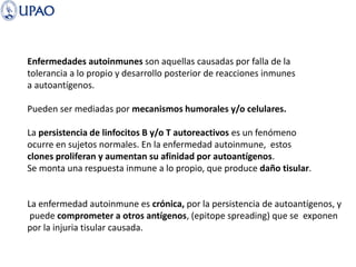 Enfermedades autoinmunes son aquellas causadas por falla de la
tolerancia a lo propio y desarrollo posterior de reacciones inmunes
a autoantígenos.
Pueden ser mediadas por mecanismos humorales y/o celulares.
La persistencia de linfocitos B y/o T autoreactivos es un fenómeno
ocurre en sujetos normales. En la enfermedad autoinmune, estos
clones proliferan y aumentan su afinidad por autoantígenos.
Se monta una respuesta inmune a lo propio, que produce daño tisular.
La enfermedad autoinmune es crónica, por la persistencia de autoantígenos, y
puede comprometer a otros antígenos, (epitope spreading) que se exponen
por la injuria tisular causada.
 