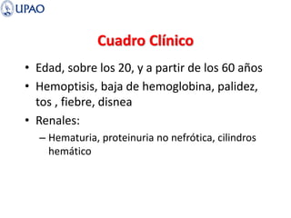 Cuadro Clínico
• Edad, sobre los 20, y a partir de los 60 años
• Hemoptisis, baja de hemoglobina, palidez,
tos , fiebre, disnea
• Renales:
– Hematuria, proteinuria no nefrótica, cilindros
hemático
 