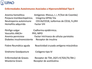 Enfermedades Autoinmunes Asociadas a Hipersensibilidad Tipo II
Anemia hemolítica Antígenos: Rhesus, I, i, P.(Test de Coombs)
Púrpura trombocitopénica. Integrina GPIIb/ IIIa
Neutropenia autoinmune CD11b/CD18, isoformas de CD16, FcgRIII
Hemofilia adquirida Factor VIII
Pénfigo vulgar Cadherina epidérmica.
Vasculitis ANCA+ PR3, MPO
Anemia perniciosa Factor Intrínseco de células parietales
Diabetes insulinoresistente Receptor de insulina
Fiebre Reumática aguda Reactividad cruzada antígeno miocárdico
Síndrome Goodpasture Colágeno tipo IV
Enfermedad de Graves Receptor de TSH, (IGF1-R,TGSI,TSI,TBII.)
Miastenia Gravis Receptor de acetilcolina
 