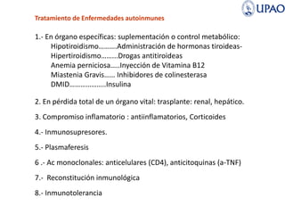 Tratamiento de Enfermedades autoinmunes
1.- En órgano específicas: suplementación o control metabólico:
Hipotiroidismo……….Administración de hormonas tiroideas-
Hipertiroidismo……...Drogas antitiroideas
Anemia perniciosa…..Inyección de Vitamina B12
Miastenia Gravis…… Inhibidores de colinesterasa
DMID………………..Insulina
2. En pérdida total de un órgano vital: trasplante: renal, hepático.
3. Compromiso inflamatorio : antiinflamatorios, Corticoides
4.- Inmunosupresores.
5.- Plasmaferesis
6 .- Ac monoclonales: anticelulares (CD4), anticitoquinas (a-TNF)
7.- Reconstitución inmunológica
8.- Inmunotolerancia
 