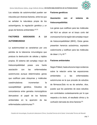pág. 3
Gema Haily Briones Saltos, Jorge Cañarte Alcívar; REVISIÓN BIBLIOGRÁFICA DE AUTOINMUNIDAD
Catedra de Inmunología, Escuela de Laboratorio Clínico, Facultad Ciencias de la Salud. Universidad Técnica de Manabí.
Los estados de autoinmunidad pueden ser
inducidos por diversos factores, entre los que
se señalan la naturaleza propia de los
autoantígenos, la regulación genética y un
grupo de factores ambientales (4) (5).
FACTORES ASOCIADOS A LA
AUTOINMUNIDAD
La autoinmunidad se caracteriza por una
pérdida de la tolerancia inmunológica que
produce la destrucción de células y tejidos
propios. El sistema del complejo mayor de
histocompatibilidad posee una fuerte
asociación con las enfermedades
autoinmunes aunque determinados genes
que codifican para citoquinas y moléculas
coestimuladoras incrementan la
susceptibilidad genética. Estudios de
concordancia entre gemelos monocigóticos
demuestran el papel de los factores
ambientales en la aparición de las
enfermedades autoinmunes (6).
Factores genéticos
Asociación con el sistema de
histocompatibilida:
Los genes que codifican para las moléculas
del HLA se ubican en el brazo corto del
cromosoma 6 en la región del complejo mayor
de histocompatibilidad (MHC). Estos genes
presentan herencia autosómica, expresión
codominante y codifican para las moléculas
de clase I, II y III (7)
Factores ambientales
Según Pollard, hasta ahora la mejor evidencia
sobre la relación entre las exposiciones
ambientales y las enfermedades
autoinmunes es la que procede de estudios
de fármacos.Esto no es de extrañar, dice,
puesto que los pacientes de esos estudios
son controlados cuidadosamente por lo que
respecta a la dosis, el resultado clínico y la
confusión derivada de otros factores (8).
 