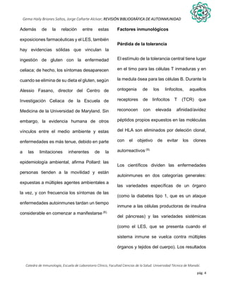 pág. 4
Gema Haily Briones Saltos, Jorge Cañarte Alcívar; REVISIÓN BIBLIOGRÁFICA DE AUTOINMUNIDAD
Catedra de Inmunología, Escuela de Laboratorio Clínico, Facultad Ciencias de la Salud. Universidad Técnica de Manabí.
Además de la relación entre estas
exposiciones farmacéuticas y el LES, también
hay evidencias sólidas que vinculan la
ingestión de gluten con la enfermedad
celiaca; de hecho, los síntomas desaparecen
cuando se elimina de su dieta el gluten, según
Alessio Fasano, director del Centro de
Investigación Celiaca de la Escuela de
Medicina de la Universidad de Maryland. Sin
embargo, la evidencia humana de otros
vínculos entre el medio ambiente y estas
enfermedades es más tenue, debido en parte
a las limitaciones inherentes de la
epidemiología ambiental, afirma Pollard: las
personas tienden a la movilidad y están
expuestas a múltiples agentes ambientales a
la vez, y con frecuencia los síntomas de las
enfermedades autoinmunes tardan un tiempo
considerable en comenzar a manifestarse (8).
Factores inmunológicos
Pérdida de la tolerancia
El estímulo de la tolerancia central tiene lugar
en el timo para las células T inmaduras y en
la medula ósea para las células B. Durante la
ontogenia de los linfocitos, aquellos
receptores de linfocitos T (TCR) que
reconocen con elevada afinidad/avidez
péptidos propios expuestos en las moléculas
del HLA son eliminados por deleción clonal,
con el objetivo de evitar los clones
autorreactivos (9).
Los científicos dividen las enfermedades
autoinmunes en dos categorías generales:
las variedades específicas de un órgano
(como la diabetes tipo 1, que es un ataque
inmune a las células productoras de insulina
del páncreas) y las variedades sistémicas
(como el LES, que se presenta cuando el
sistema inmune se vuelca contra múltiples
órganos y tejidos del cuerpo). Los resultados
 