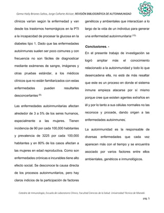 pág. 5
Gema Haily Briones Saltos, Jorge Cañarte Alcívar; REVISIÓN BIBLIOGRÁFICA DE AUTOINMUNIDAD
Catedra de Inmunología, Escuela de Laboratorio Clínico, Facultad Ciencias de la Salud. Universidad Técnica de Manabí.
clínicos varían según la enfermedad y van
desde los trastornos hemorrágicos en la PTI
a la incapacidad de procesar la glucosa en la
diabetes tipo 1. Dado que las enfermedades
autoinmunes suelen ser poco comunes y con
frecuencia no son fáciles de diagnosticar
mediante exámenes de sangre, imágenes y
otras pruebas estándar, a los médicos
clínicos que no están familiarizados con estas
enfermedades pueden resultarles
desconcertantes (8).
Las enfermedades autoinmunitarias afectan
alrededor de 3 a 5% de los seres humanos,
especialmente a las mujeres. Tienen
incidencia de 90 por cada 100,000 habitantes
y prevalencia de 3225 por cada 100,000
habitantes y en 80% de los casos afectan a
las mujeres en edad reproductiva. Como son
enfermedades crónicas e incurables tiene alto
efecto social. Se desconoce la causa directa
de los procesos autoinmunitarios, pero hay
claros indicios de la participación de factores
genéticos y ambientales que interactúan a lo
largo de la vida de un individuo para generar
una enfermedad autoinmunitaria (10).
Conclusiones. -
En el presente trabajo de investigación se
logró ampliar más el conocimiento
relacionado a la autoinmunidad y todo lo que
desencadena ella, no está de más resaltar
que este es un proceso en donde el sistema
inmune empieza atacarse por sí mismo
porque cree que existen agentes extraños en
él y por lo tanto a sus células normales no las
reconoce y procede, dando origen a las
enfermedades autoinmunes.
La autoinmunidad es la responsable de
diversas enfermedades que cada vez
aparecen más con el tiempo y se encuentra
asociado por varios factores entre ellos
ambientales, genéticos e inmunológicos.
 