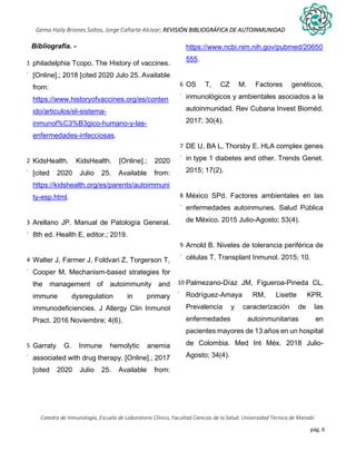 pág. 6
Gema Haily Briones Saltos, Jorge Cañarte Alcívar; REVISIÓN BIBLIOGRÁFICA DE AUTOINMUNIDAD
Catedra de Inmunología, Escuela de Laboratorio Clínico, Facultad Ciencias de la Salud. Universidad Técnica de Manabí.
Bibliografía. -
1
.
philadelphia Tcopo. The History of vaccines.
[Online].; 2018 [cited 2020 Julo 25. Available
from:
https://www.historyofvaccines.org/es/conten
ido/articulos/el-sistema-
inmunol%C3%B3gico-humano-y-las-
enfermedades-infecciosas.
2
.
KidsHealth. KidsHealth. [Online].; 2020
[cited 2020 Julio 25. Available from:
https://kidshealth.org/es/parents/autoimmuni
ty-esp.html.
3
.
Arellano JP. Manual de Patología General.
8th ed. Health E, editor.; 2019.
4
.
Walter J, Farmer J, Foldvari Z, Torgerson T,
Cooper M. Mechanism-based strategies for
the management of autoimmunity and
immune dysregulation in primary
immunodeficiencies. J Allergy Clin Inmunol
Pract. 2016 Noviembre; 4(6).
5
.
Garraty G. Inmune hemolytic anemia
associated with drug therapy. [Online].; 2017
[cited 2020 Julio 25. Available from:
https://www.ncbi.nim.nih.gov/pubmed/20650
555.
6
.
OS T, CZ M. Factores genéticos,
inmunológicos y ambientales asociados a la
autoinmunidad. Rev Cubana Invest Bioméd.
2017; 30(4).
7
.
DE U, BA L, Thorsby E. HLA complex genes
in type 1 diabetes and other. Trends Genet.
2015; 17(2).
8
.
México SPd. Factores ambientales en las
enfermedades autoinmunes. Salud Pública
de México. 2015 Julio-Agosto; 53(4).
9
.
Arnold B. Niveles de tolerancia periférica de
células T. Transplant Inmunol. 2015; 10.
10
.
Palmezano-Díaz JM, Figueroa-Pineda CL,
Rodríguez-Amaya RM, Lisette KPR.
Prevalencia y caracterización de las
enfermedades autoinmunitarias en
pacientes mayores de 13 años en un hospital
de Colombia. Med Int Méx. 2018 Julio-
Agosto; 34(4).
 