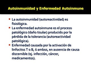 La autoinmunidad (autoreactividad) es fisiológica. La enfermedad autoinmune es el proceso patológico (daño tisular) producido por la pérdida de la tolerancia (autoreactividad patológica). Enfermedad causada por la activación de linfocitos T o B, ó ambos, en ausencia de causa discernible (ej. infección, cáncer, medicamentos). 