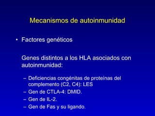Mecanismos de autoinmunidad

• Factores genéticos


  Genes distintos a los HLA asociados con
  autoinmunidad:

  – Deficiencias congénitas de proteínas del
    complemento (C2, C4): LES
  – Gen de CTLA-4: DMID.
  – Gen de IL-2.
  – Gen de Fas y su ligando.
 