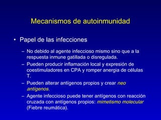 Mecanismos de autoinmunidad

• Papel de las infecciones
  – No debido al agente infeccioso mismo sino que a la
    respuesta inmune gatillada o disregulada.
  – Pueden producir inflamación local y expresión de
    coestimuladores en CPA y romper anergia de células
    T.
  – Pueden alterar antígenos propios y crear neo
    antígenos.
  – Agente infeccioso puede tener antígenos con reacción
    cruzada con antígenos propios: mimetismo molecular
    (Fiebre reumática).
 