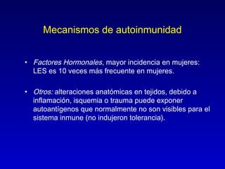 Mecanismos de autoinmunidad


• Factores Hormonales, mayor incidencia en mujeres:
  LES es 10 veces más frecuente en mujeres.

• Otros: alteraciones anatómicas en tejidos, debido a
  inflamación, isquemia o trauma puede exponer
  autoantígenos que normalmente no son visibles para el
  sistema inmune (no indujeron tolerancia).
 