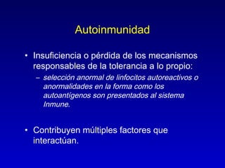 Autoinmunidad

• Insuficiencia o pérdida de los mecanismos
  responsables de la tolerancia a lo propio:
  – selección anormal de linfocitos autoreactivos o
    anormalidades en la forma como los
    autoantígenos son presentados al sistema
    Inmune.


• Contribuyen múltiples factores que
  interactúan.
 