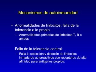 Mecanismos de autoinmunidad

• Anormalidades de linfocitos: falla de la
  tolerancia a lo propio.
  – Anormalidades primarias de linfocitos T, B o
    ambos


  Falla de la tolerancia central:
  – Falla la selección y deleción de linfocitos
    inmaduros autoreactivos con receptores de alta
    afinidad para antígenos propios.
 