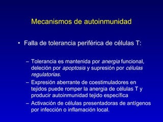 Mecanismos de autoinmunidad

• Falla de tolerancia periférica de células T:

   – Tolerancia es mantenida por anergia funcional,
     deleción por apoptosis y supresión por células
     regulatorias.
   – Expresión aberrante de coestimuladores en
     tejidos puede romper la anergia de células T y
     producir autoinmunidad tejido específica
   – Activación de células presentadoras de antígenos
     por infección o inflamación local.
 