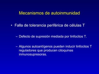 Mecanismos de autoinmunidad

• Falla de tolerancia periférica de células T

   – Defecto de supresión mediada por linfocitos T.


   – Algunos autoantígenos pueden inducir linfocitos T
     reguladores que producen citoquinas
     inmunosupresoras.
 