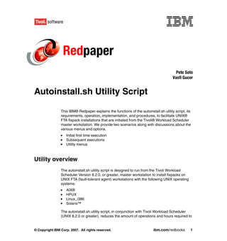 Redpaper
                                                                                         Pete Soto
                                                                                       Vasfi Gucer


Autoinstall.sh Utility Script

                This IBM® Redpaper explains the functions of the autoinstall.sh utility script, its
                requirements, operation, implementation, and procedures, to facilitate UNIX®
                FTA fixpack installations that are initiated from the Tivoli® Workload Scheduler
                master workstation. We provide two scenarios along with discussions about the
                various menus and options.
                   Initial first time execution
                   Subsequent executions
                   Utility menus



Utility overview
                The autoinstall.sh utility script is designed to run from the Tivoli Workload
                Scheduler Version 8.2.0, or greater, master workstation to install fixpacks on
                UNIX FTA (fault-tolerant agent) workstations with the following UNIX operating
                systems:
                   AIX®
                   HPUX
                   Linux_i386
                   Solaris™

                The autoinstall.sh utility script, in conjunction with Tivoli Workload Scheduler
                (UNIX 8.2.0 or greater), reduces the amount of operations and hours required to


© Copyright IBM Corp. 2007. All rights reserved.                           ibm.com/redbooks       1
 
