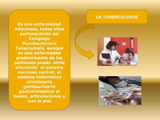 Es una enfermedad
infecciosa, todas ellas
perteneciente sal
Complejo
Mycobacterium
Tuberculosis, aunque
es una enfermedad
predominante de los
pulmones puede verse
afectando el sistema
nervioso central, el
sistema linfanfatico
circulatorio
genitourinario
gastrointestinal el
hueso, articulaciones y
aun la piel
LA TUBERCULOSIS
 