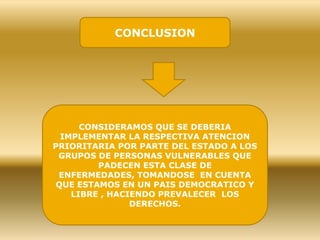 CONCLUSION
CONSIDERAMOS QUE SE DEBERIA
IMPLEMENTAR LA RESPECTIVA ATENCION
PRIORITARIA POR PARTE DEL ESTADO A LOS
GRUPOS DE PERSONAS VULNERABLES QUE
PADECEN ESTA CLASE DE
ENFERMEDADES, TOMANDOSE EN CUENTA
QUE ESTAMOS EN UN PAIS DEMOCRATICO Y
LIBRE , HACIENDO PREVALECER LOS
DERECHOS.
 