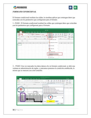 32 | P á g i n a
FORMATO CONDICIONAL
El formato condicional resaltara las celdas, te enseñara aplicar que contengan datos que
coincidan con los parámetros que configuraste para el formato.
1.- PASO : El formato condicional resaltará las celdas que contengan datos que coincidan
con los parámetros que configuraste para el formato.
3.- PASO: Una vez marcados los datos damos clic en formato condicional, se abre una
ventana en administración de reglas, y marcamos ponemos la condición establecida, la
misma que se marcara con color amarillo.
1
2
 