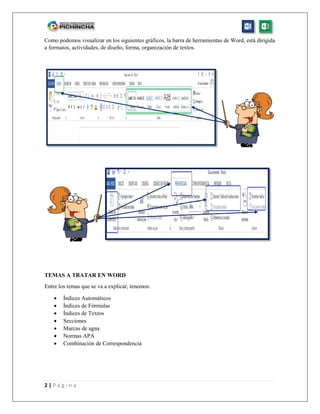 2 | P á g i n a
Como podemos visualizar en los siguientes gráficos, la barra de herramientas de Word, está dirigida
a formatos, actividades, de diseño, forma, organización de textos.
TEMAS A TRATAR EN WORD
Entre los temas que se va a explicar, tenemos:
 Índices Automáticos
 Índices de Fórmulas
 Índices de Textos
 Secciones
 Marcas de agua
 Normas APA
 Combinación de Correspondencia
 