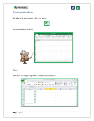 43 | P á g i n a
Fórmulas Matemáticas
En la barra de inicio damos click en el ícono:
Se abrirá una hoja de Excel.
Suma
Llenamos los campos requeridos pare realizar el ejercicio.
 