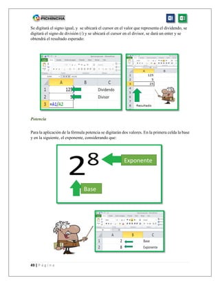 49 | P á g i n a
Se digitará el signo igual, y se ubicará el cursor en el valor que representa el dividendo, se
digitará el signo de división (/) y se ubicará el cursor en el divisor, se dará un enter y se
obtendrá el resultado esperado:
Potencia
Para la aplicación de la fórmula potencia se digitarán dos valores. En la primera celda la base
y en la siguiente, el exponente, considerando que:
Base
Exponente
 