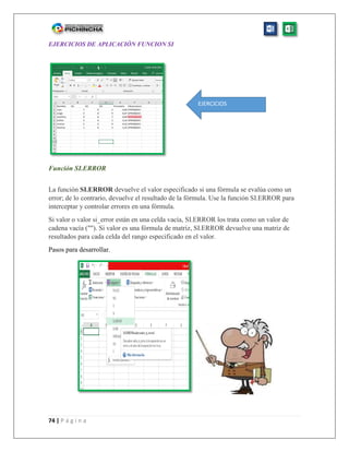 74 | P á g i n a
EJERCICIOS DE APLICACIÓN FUNCION SI
Función SI.ERROR
La función SI.ERROR devuelve el valor especificado si una fórmula se evalúa como un
error; de lo contrario, devuelve el resultado de la fórmula. Use la función SI.ERROR para
interceptar y controlar errores en una fórmula.
Si valor o valor si_error están en una celda vacía, SI.ERROR los trata como un valor de
cadena vacía (""). Si valor es una fórmula de matriz, SI.ERROR devuelve una matriz de
resultados para cada celda del rango especificado en el valor.
Pasos para desarrollar.
EJERCICIOS
 