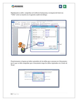 6 | P á g i n a
Rápidamente se debe comprobar en la tabla de ilustraciones, la etiqueta del tirulo sea
“Tabla” como se muestra en el siguiente cuadro de diálogo:
Posteriormente se lograra un índice automático de las tablas que se posean en el documento,
por lo que se debe comprobar que el documento tenga las tablas registradas en el título de
Word
 