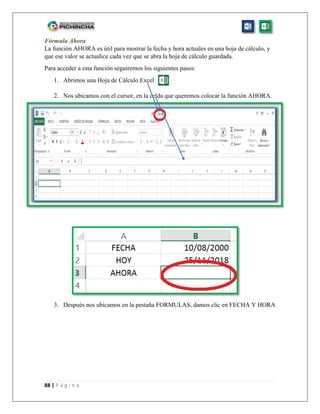 88 | P á g i n a
Fórmula Ahora
La función AHORA es útil para mostrar la fecha y hora actuales en una hoja de cálculo, y
que ese valor se actualice cada vez que se abra la hoja de cálculo guardada.
Para acceder a esta función seguiremos los siguientes pasos:
1. Abrimos una Hoja de Cálculo Excel
2. Nos ubicamos con el cursor, en la celda que queremos colocar la función AHORA.
3. Después nos ubicamos en la pestaña FORMULAS, damos clic en FECHA Y HORA
 