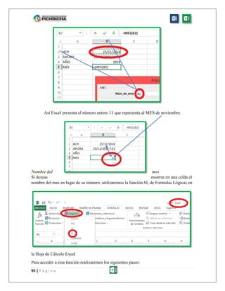 95 | P á g i n a
Así Excel presenta el número entero 11 que representa al MES de noviembre.
Nombre del mes
Si deseas mostrar en una celda el
nombre del mes en lugar de su número, utilizaremos la función SI, de Formulas Lógicas en
la Hoja de Cálculo Excel
Para acceder a esta función realizaremos los siguientes pasos:
 