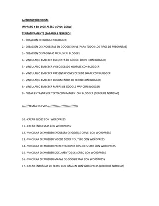AUTOINSTRUCCIONAL
IMPRESO Y EN DIGITAL (CD ; DVD ; CDRW)
TENTATIVAMENTE (SABADO 8 FEBRERO)
1.- CREACION DE BLOGG EN BLOGGER
2.- CREACION DE ENCUESTAS EN GOOGLE DRIVE (PARA TODOS LOS TIPOS DE PREGUNTAS)
3.- CREACIÓN DE PAGINA O MENUS EN BLOGGER
4.- VINCULAR O EMBEBER ENCUESTA DE GOOGLE DRIVE CON BLOGGER
5.- VINCULAR O EMBEBER VIDEOS DESDE YOUTUBE CON BLOGGER
6.- VINCULAR O EMBEBER PRESENTACIONES DE SLIDE SHARE CON BLOGGER
7.- VINCULAR O EMBEBER DOCUMENTOS DE SCRIBD CON BLOGGER
8.- VINCULAR O EMBEBER MAPAS DE GOOGLE MAP CON BLOGGER
9.- CREAR ENTRADAS DE TEXTO CON IMAGEN CON BLOGGER (DEBER DE NOTICIAS)

//////TEMAS NUEVOS ///////////////////////////

10.- CREAR BLOGS CON WORDPRESS
11.- CREAR ENCUESTAS CON WORDPRESS
12.- VINCULAR O EMBEBER ENCUESTA DE GOOGLE DRIVE CON WORDPRESS
13.- VINCULAR O EMBEBER VIDEOS DESDE YOUTUBE CON WORDPRESS
14.- VINCULAR O EMBEBER PRESENTACIONES DE SLIDE SHARE CON WORDPRESS
15.- VINCULAR O EMBEBER DOCUMENTOS DE SCRIBD CON WORDPRESS
16.- VINCULAR O EMBEBER MAPAS DE GOOGLE MAP CON WORDPRESS
17.- CREAR ENTRADAS DE TEXTO CON IMAGEN CON WORDPRESS (DEBER DE NOTICIAS)

 