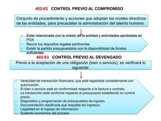 402-02 CONTROL PREVIO AL COMPROMISO
Conjunto de procedimiento y acciones que adoptan los niveles directivos
de las entidades, para precautelar la administración del talento humano.
- Estar relacionada con la misión de la entidad y actividades aprobadas en
POA
- Reunir los requisitos legales pertinentes
- Existir la partida presupuestaria con la disponibilidad de fondos
suficientes.
402-03 CONTROL PREVIO AL DEVENGADO
Previo a la aceptación de una obligación (bien o servicio), se verificará lo
siguiente:
- Veracidad de transacción financiera, que esté registrada contablemente con
autorización.
- El bien o servicio esté en conformidad respecto a la factura o contrato.
- La transacción esté conforme respecto al presupuesto establecido en control
previo.
- Diagnóstico y programación de presupuestos de ingreso.
- Documentación clasificada que respalde los ingresos.
- Legalidad en el ingreso de información.
- Sustento económico del proceso.
 