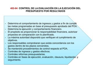 402-04 CONTROL DE LA EVALUACIÓN EN LA EJECUCIÓN DEL
PRESUPUESTO POR RESULTADOS
- Determina el comportamiento de ingresos y gastos a fin de cumplir
las metas programadas en base al presupuesto aprobado del POA.
- Determina la ejecución y comportamiento financiero.
- El propósito es proporcionar la responsabilidad financiera, autorizar
proyectos en comparación con lo planificado.
- La máxima autoridad dispondrá que verifiquen el cumplimiento de
objetivos.
- Los responsables comprobaran que exista concordancia con los
gastos dentro de los plazos convenidos.
- Se mantendrá procedimientos de control respecto al POA.
- Controles de ingresos y gastos efectivos.
- Controles reformas presupuestarias.
- Controles en fases de ejecución, evaluación, clausura, liquidación, y
seguimiento.
 