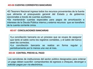 El Tesorero Nacional ingresa todos los recursos provenientes de la fuente
que alimenta el presupuesto general del Estado y de gobiernos
seccionales a través de cuentas auxiliares.
Se mantendrán cuentas especiales para pagos de amortización e
intereses de la Deuda Pública interna y externa recursos que se transfiere
de la cuenta corriente única.
La conciliación bancaria es un proceso que se ocupa de asegurar
que tanto el saldo como los registros contables, y el saldo del banco
sean los correctos.
La conciliación bancaria se realiza en forma regular y
periódicamente por lo menos una vez al mes.
Los servidores de instituciones del sector público designados para ordenar
un pago deben suscribir: comprobantes de egresos o cheques, devengar o
solicitar pagos por vía electrónica.
403-08 CONTROL PREVIO AL PAGO
403-07 CONCILIACIONES BANCARIAS
403-06 CUENTAS CORRIENTES BANCARIAS
 