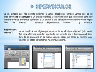 Hipervínculos
internos´:
es un vínculo a una página que se encuentra en el mismo sitio web (sitio local).
Así, para referirnos a ella tan solo basta con poner la ruta o dirección en el disco
duro. Si se encuentra en la misma carpeta, basta con poner su nombre, aquí
tenemos los pasos para crear un hipervínculo interno.
Es un símbolo que nos permite dirigirnos a varias direcciones, también vemos que es un
texto coloreado y subrayado o un gráfico coloreado y subrayado en el que se hace clic para abrir
cualquiera de los elementos siguientes: o un archivo o una ubicación de un archivo o una página
Word de internet ., tenemos Hipervínculos internos y externos.
27
 