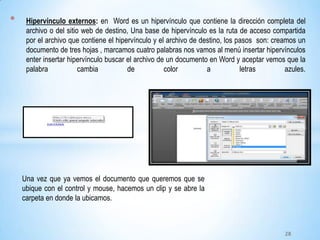 * Hipervínculo externos: en Word es un hipervínculo que contiene la dirección completa del
archivo o del sitio web de destino, Una base de hipervínculo es la ruta de acceso compartida
por el archivo que contiene el hipervínculo y el archivo de destino, los pasos son: creamos un
documento de tres hojas , marcamos cuatro palabras nos vamos al menú insertar hipervínculos
enter insertar hipervínculo buscar el archivo de un documento en Word y aceptar vemos que la
palabra cambia de color a letras azules.
Una vez que ya vemos el documento que queremos que se
ubique con el control y mouse, hacemos un clip y se abre la
carpeta en donde la ubicamos.
28
 