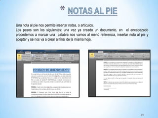 Una nota al pie nos permite insertar notas, o artículos.
Los pasos son los siguientes: una vez ya creado un documento, en el encabezado
procedemos a marcar una palabra nos vamos al menú referencia, insertar nota al pie y
aceptar y se nos va a crear al final de la misma hoja.
29
 