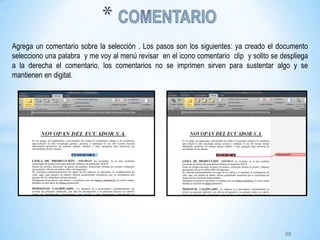 Agrega un comentario sobre la selección . Los pasos son los siguientes: ya creado el documento
selecciono una palabra y me voy al menú revisar en el icono comentario clip y solito se despliega
a la derecha el comentario, los comentarios no se imprimen sirven para sustentar algo y se
mantienen en digital.
30
 