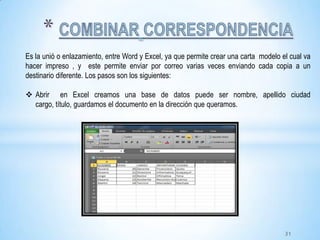 Es la unió o enlazamiento, entre Word y Excel, ya que permite crear una carta modelo el cual va
hacer impreso , y este permite enviar por correo varias veces enviando cada copia a un
destinario diferente. Los pasos son los siguientes:
 Abrir en Excel creamos una base de datos puede ser nombre, apellido ciudad
cargo, título, guardamos el documento en la dirección que queramos.
31
 