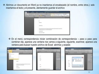  Abrimos un documento en Word ya no insertamos el encabezado (el nombre, entre otros.); solo
insertamos el texto y el presente, atentamente guardar el archivo
 En el menú correspondencia iniciar combinación de correspondencia – paso a paso para
combinar clip, aparece una ventana nos vamos a siguiente, siguiente, examinar, aparece una
ventana para buscar nuestro archivo de Excel abrimos y aceptar.
32
 
